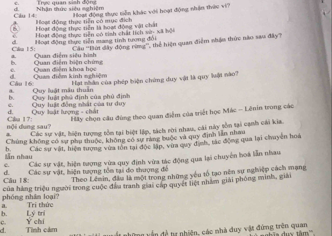 c.  Trực quan sinh động
d. Nhận thức siêu nghiệm
Câu 14:
Hoạt động thực tiễn khác với hoạt động nhận thức vì?
a. Hoạt động thực tiễn có mục đích
b. Hoạt động thực tiễn là hoạt động vật chất
c. Hoạt động thực tiễn có tính chất lích sử- xã hội
d. Hoạt động thực tiễn mang tính tương đối
Câu 15:
Câu “Bứt dây động rừng”, thể hiện quan điểm nhận thức nào sau đây?
a.      Quan điểm siêu hình
b. Quan điểm biện chứng
c. Quan điểm khoa học
d. Quan điểm kinh nghiệm
Câu 16:
Hạt nhân của phép biện chứng duy vật là quy luật nào?
a. Quy luật mâu thuần
b. Quy luật phủ định của phủ định
c. Quy luật đồng nhất của tư duy
d.   Quy luật lượng - chất
Câu 17:
Hãy chọn câu đúng theo quan điểm của triết học Mác - Lênin trong các
nội dung sau?
a. Các sự vật, hiện tượng tồn tại biệt lập, tách rời nhau, cái này tồn tại cạnh cái kia.
Chúng không có sự phụ thuộc, không có sự ràng buộc và quy định lẫn nhau
b. Các sự vật, hiện tượng vừa tồn tại độc lập, vừa quy định, tác động qua lại chuyển hoá
lẫn nhau
C. Các sự vật, hiện tượng vừa quy định vừa tác động qua lại chuyển hoá lẫn nhau
d. Các sự vật, hiện tượng tồn tại do thượng đế
Câu 18:
Theo Lênin, đầu là một trong những yếu tố tạo nên sự nghiệp cách mạng
của hàng triệu người trong cuộc đấu tranh giai cấp quyết liệt nhằm giải phóng mình, giải
phóng nhân loại?
a, Tri thức
b. Lý trí
C. Ý chí
d. Tình cảm
những vấn đề tự nhiên, các nhà duy vật đứng trên quan
ghĩa duy tâm'.