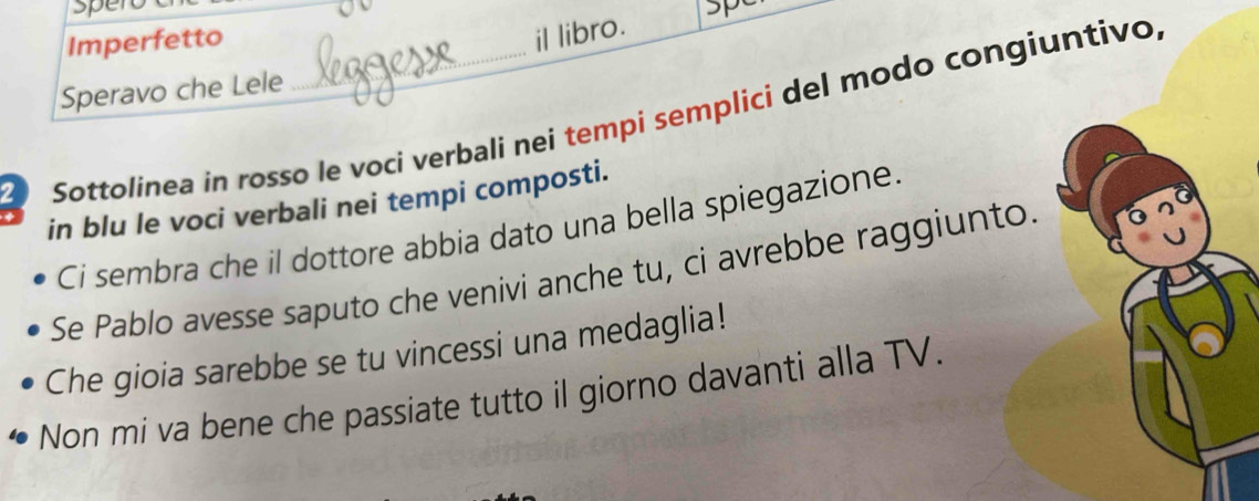 sper 
Imperfetto 
il libro. sp 
Speravo che Lele 
Sottolínea in rosso le voci verbali nei tempi semplici del modo congiuntivo, 
in blu le voci verbali nei tempi composti. 
Ci sembra che il dottore abbia dato una bella spiegazione. 
Se Pablo avesse saputo che venivi anche tu, ci avrebbe raggiunto. 
Che gioia sarebbe se tu vincessi una medaglia! 
Non mi va bene che passiate tutto il giorno davanti alla TV.