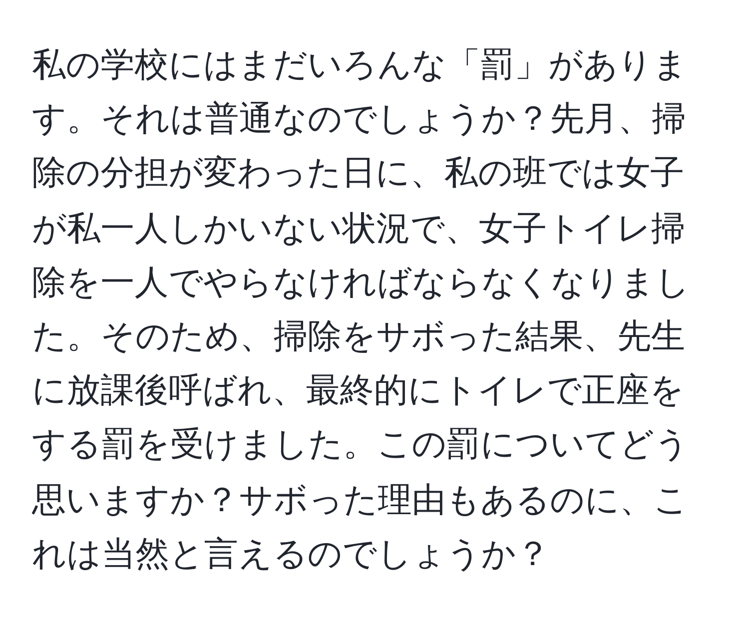 私の学校にはまだいろんな「罰」があります。それは普通なのでしょうか？先月、掃除の分担が変わった日に、私の班では女子が私一人しかいない状況で、女子トイレ掃除を一人でやらなければならなくなりました。そのため、掃除をサボった結果、先生に放課後呼ばれ、最終的にトイレで正座をする罰を受けました。この罰についてどう思いますか？サボった理由もあるのに、これは当然と言えるのでしょうか？