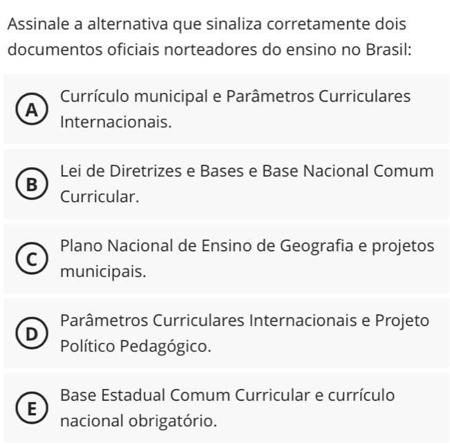 Assinale a alternativa que sinaliza corretamente dois
documentos oficiais norteadores do ensino no Brasil:
Currículo municipal e Parâmetros Curriculares
A
Internacionais.
Lei de Diretrizes e Bases e Base Nacional Comum
B
Curricular.
Plano Nacional de Ensino de Geografia e projetos
C
municipais.
Parâmetros Curriculares Internacionais e Projeto
D
Político Pedagógico.
Base Estadual Comum Curricular e currículo
E
nacional obrigatório.