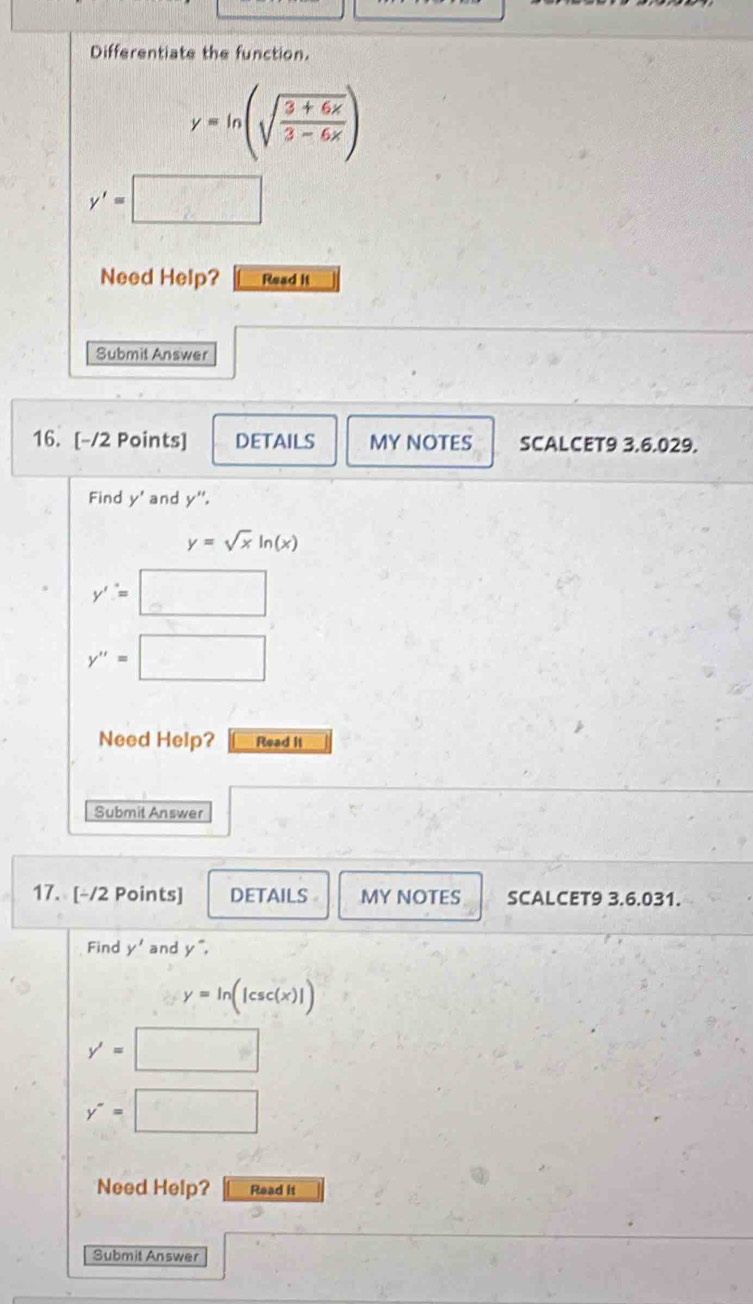 Differentiate the function.
y=ln (sqrt(frac 3+6x)3-6x)
y'=
Need Help? Read it 
Submit Answer 
16. [-/2 Points] DETAILS MY NOTES SCALCET9 3.6.029. 
Find y' and y''.
y=sqrt(x)ln (x)
y'=□
y''=□
Need Help? Read II 
Submit Answer 
17. [-/2 Points] DETAILS MY NOTES SCALCET9 3.6.031. 
Find y' and y^-.
y=ln (|csc (x)|)
y'=□
y''=□
Need Help? Read it 
Submit Answer