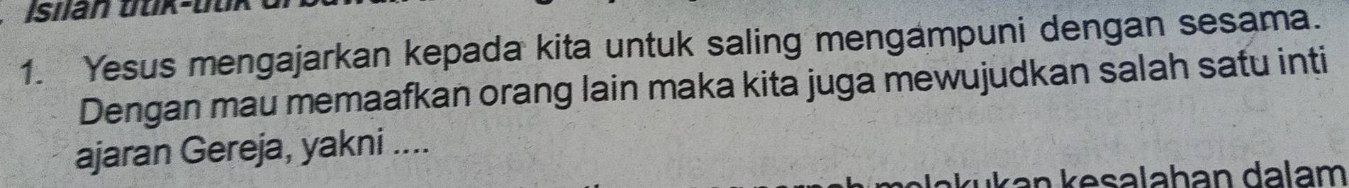 Isiian duk-buk 
1. Yesus mengajarkan kepada kita untuk saling mengampuni dengan sesama. 
Dengan mau memaafkan orang lain maka kita juga mewujudkan salah satu inti 
ajaran Gereja, yakni .... 
k an e salahan da lam