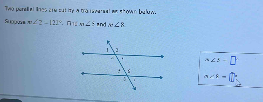 Two parallel lines are cut by a transversal as shown below. 
Suppose m∠ 2=122°.Find m∠ 5 and m∠ 8.
m∠ 5=□°
m∠ 8=□°