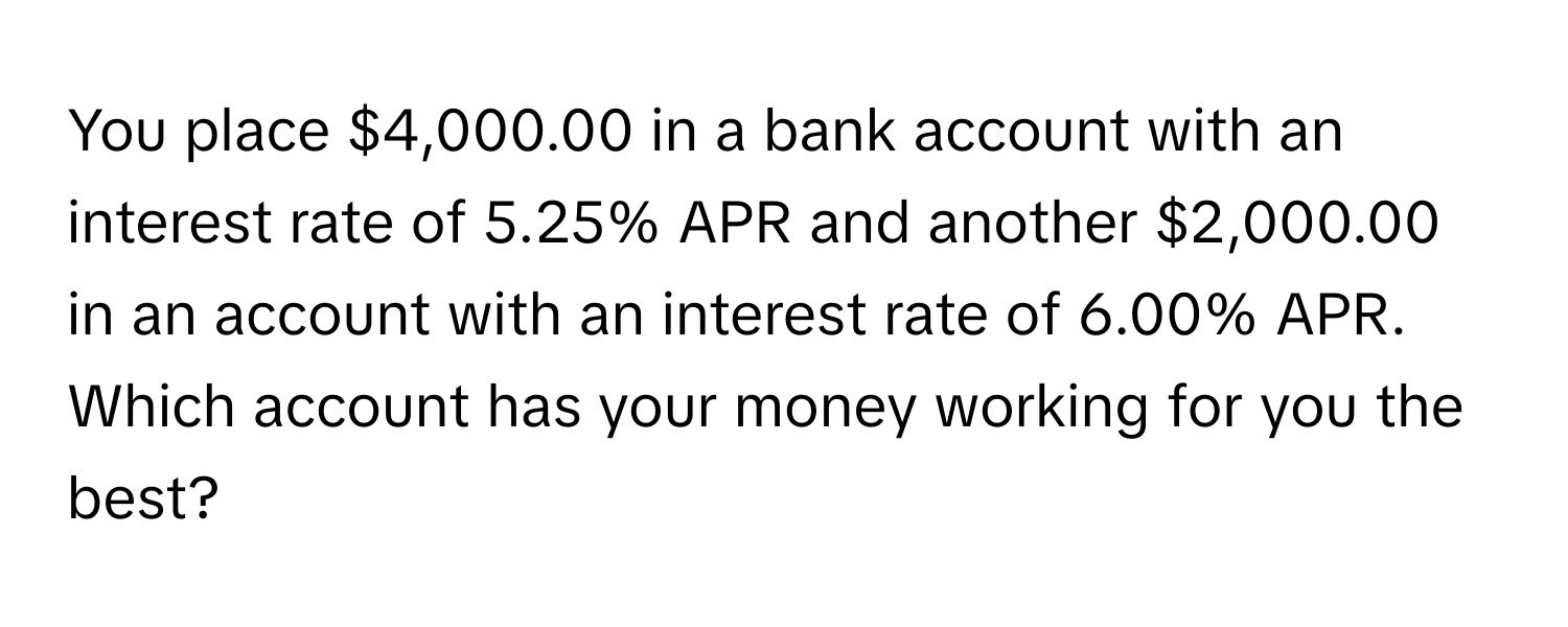 You place $4,000.00 in a bank account with an interest rate of 5.25% APR and another $2,000.00 in an account with an interest rate of 6.00% APR. Which account has your money working for you the best?