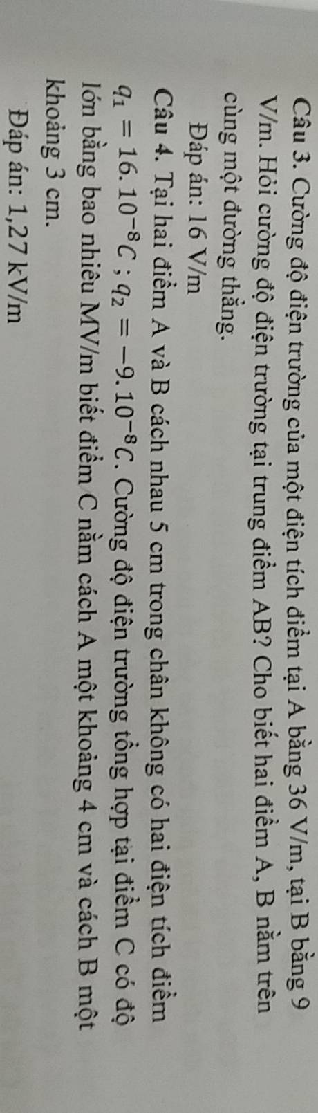 Cường độ điện trường của một điện tích điểm tại A bằng 36 V/m, tại B bằng 9
V/m. Hỏi cường độ điện trường tại trung điểm AB? Cho biết hai điểm A, B nằm trên 
cùng một đường thẳng. 
Đáp án: 16 V/m
Câu 4. Tại hai điểm A và B cách nhau 5 cm trong chân không có hai điện tích điểm
q_1=16.10^(-8)C; q_2=-9.10^(-8)C. Cường độ điện trường tổng hợp tại điểm C có độ 
lớn bằng bao nhiêu MV/m biết điểm C nằm cách A một khoảng 4 cm và cách B một 
khoảng 3 cm. 
* Đáp án: 1,27 kV/m