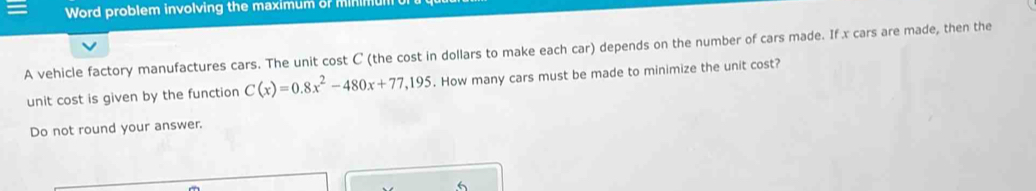 Word problem involving the maximum of minimu 
A vehicle factory manufactures cars. The unit cost C (the cost in dollars to make each car) depends on the number of cars made. If x cars are made, then the 
unit cost is given by the function C(x)=0.8x^2-480x+77,195. How many cars must be made to minimize the unit cost? 
Do not round your answer. 
6