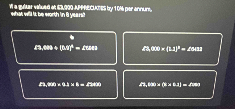 If a gultar valued at £3,000 APPRECIATES by 10% per annum,
what will it be worth in 8 years?
£3,000+(0.9)^8=∠ 6969
∠ 3,000* (1.1)^8=∠ 6432
£3,000* 0.1* 8=£2400
£3,000* (8* 0.1)=£900