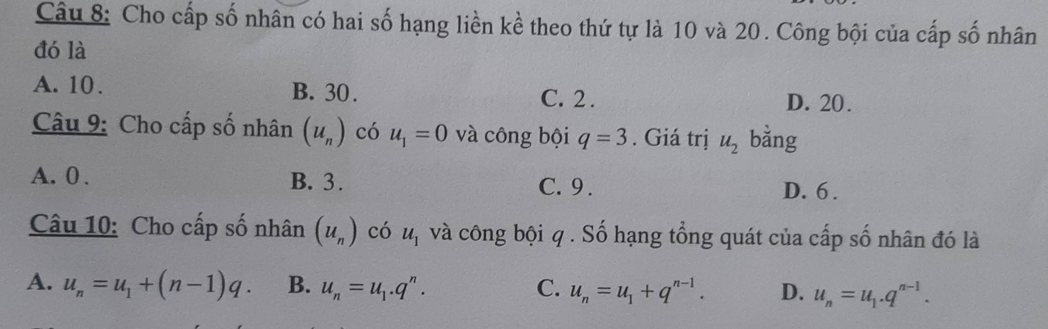 Cho cấp số nhân có hai số hạng liền kề theo thứ tự là 10 và 20. Công bội của cấp số nhân
đó là
A. 10. B. 30. C. 2. D. 20.
Câu 9: Cho cấp số nhân (u_n) có u_1=0 và công bội q=3. Giá trị u_2 bằng
A. 0. B. 3.
C. 9. D. 6.
Câu 10: Cho cấp số nhân (u_n) có u_1 và công bội q. Số hạng tổng quát của cấp số nhân đó là
A. u_n=u_1+(n-1)q. B. u_n=u_1.q^n. C. u_n=u_1+q^(n-1). D. u_n=u_1.q^(n-1).