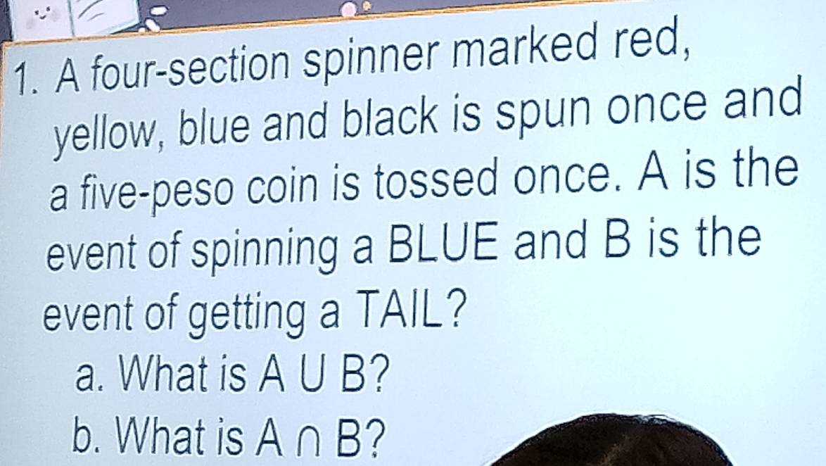 A four-section spinner marked red, 
yellow, blue and black is spun once and 
a five-peso coin is tossed once. A is the 
event of spinning a BLUE and B is the 
event of getting a TAIL? 
a. What is A∪ B 7 
b. What is A∩ B 7