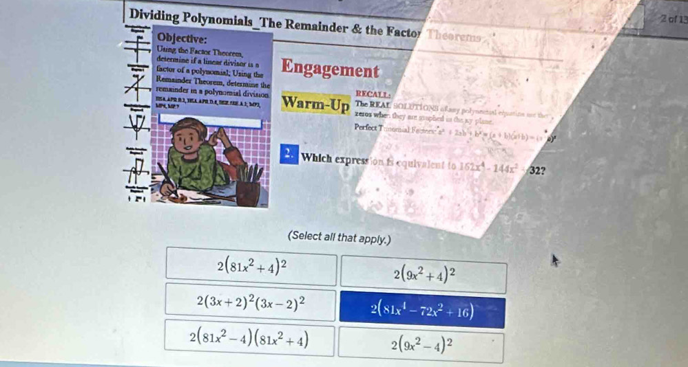 of 13
Dividing Polynomials_The Remainder & the Factor Theorems
Objective:
Using the Factor Theorem,
determine if a linear divisor is o
factor of a polynomial; Using the Engagement
Remainder Theorem, determine the RECALL
remainder in a polynomial division
tisa apr 83, tila apr d.é, tíge sœe à 1; 5p2, Warm-Up The REAL SOLUTIONS ofasy polyncetal equatins ure the .
MP, MP? zeros when they are grophed in the sy plase.
Perfect T omial Fasorí a^2+2ab+b^2=(a+b)(a+b)=(a 0)
Which expression is equivalent to 162x^4-144x^2-32 9
(Select all that apply.)
2(81x^2+4)^2
2(9x^2+4)^2
2(3x+2)^2(3x-2)^2 2(81x^4-72x^2+16)
2(81x^2-4)(81x^2+4)
2(9x^2-4)^2