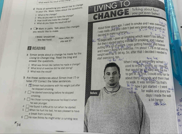 What wasls the resuit of the chal
d Think of something you would like to change
in your life. Make notes about the questions. LIVING TO
Talking about how
1. What is the chainge?
2 Why do you want to make the change?
3 How could you make the change? CHANGE you got even better!
4 What do you hope the result will be?
Work in pairs. Talk about the changes About three years ago, I used to smoke and I was overweigh
you would like to make.
i was really uhir and i didn't feel very good about myse .
decided to make a change .
I think I should eat How often do
less fast food.
you eat it? "o begin with, I gave up smoking which wasn't too diffcult
But then I started eating instead of smoking, and I started
ETREADING putting on a lot of weight. I was getting heavier and heavier
and I wasn't doing any exercise. I'm about 1.78 m tall and m
a Simon wrote about a change he made for the weight went up to 98 kg. So, after that I decided I needed to
Living to Change blog. Read the blog and
start exercising, too.
answer the questions. When I was at secondary school 
I What was Simon like before he made a change?
2 What kind of exercise did he start doing? used to enjoy running, so I thour
that would be an easy way for me .
3 What was the result? to get fit. At first, I could only run for
b Are these sentences about Simon true (7) or about thirty seconds and then I had 
false (F)? Correct the false sentences. to walk. It was terrible. So that's
1 Simon had problems with his weight just after ` how I got started - i went
he stopped smoking. for walks and every few 
He started exercising before he stopped Before
smoking. days I made the walk 
3 He chose running because he liked it when a bit longer.
he was younger.
4 He found it difficult to run when he started.
5 ∩ When he hurt his foot, he was pleased to have
a break from running.
6 □ He now thinks he might enter a running race.
74