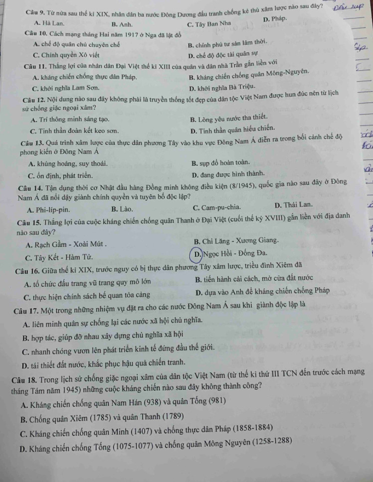 Câu 9, Từ nửa sau thế ki XIX, nhân dân ba nước Đông Dương đấu tranh chống kê thù xâm lược nào sau đây?_
A. Hà Lan, B. Anh. C. Tây Ban Nha
D. Pháp.
_
Câu 10. Cách mạng tháng Hai năm 1917 ở Nga đã lật đỗ
_
A. chế độ quân chủ chuyên chế B. chính phủ tư sản lâm thời.
_
C. Chính quyền Xô viết D. chế độ độc tài quân sự
_
Câu 11. Thắng lợi của nhân dân Đại Việt thế ki XIII của quân và dân nhà Trần gắn liền với
A. kháng chiến chống thực dân Pháp.
B. kháng chiến chống quân Mông-Nguyên,
C. khởi nghĩa Lam Sơn. D. khởi nghĩa Bà Triệu.
Câu 12. Nội dung nào sau đây không phải là truyền thống tốt đẹp của dân tộc Việt Nam được hun đúc nên từ lịch
sử chống giặc ngoại xâm?
A. Trí thông minh sáng tạo. B. Lòng yêu nước tha thiết.
C. Tinh thần đoàn kết keo sơn. D. Tinh thần quân hiếu chiến.
Câu 13. Quá trình xâm lược của thực dân phương Tây vào khu vực Đông Nam Á diễn ra trong bối cảnh chế độ
phong kiến ở Đông Nam Á
A. khủng hoảng, suy thoái. B. sụp đồ hoàn toàn.
C. ổn định, phát triển. D. đang được hình thành.
Câu 14. Tận dụng thời cơ Nhật đầu hàng Đồng minh không điều kiện (8/1945), quốc gia nào sau đây ở Đông
Nam Á đã nổi dậy giành chính quyền và tuyên bố độc lập?
A. Phi-líp-pin. B. Lào. C. Cam-pu-chia. D. Thái Lan.
Câu 15. Thắng lợi của cuộc kháng chiến chống quân Thanh ở Đại Việt (cuối thế kỷ XVIII) gắn liền với địa danh
nào sau đây?
A. Rạch Gầm - Xoài Mút . B, Chi Lăng - Xương Giang.
C. Tây Kết - Hàm Tử. D Ngọc Hồi - Đống Đa.
Câu 16. Giữa thế ki XIX, trước nguy có bị thực dân phương Tây xâm lược, triều đình Xiêm đã
A. tổ chức đấu trang vũ trang quy mô lớn  B. tiến hành cải cách, mở cửa đất nước
C. thực hiện chính sách bế quan tỏa cảng D. dựa vào Anh đề kháng chiến chống Pháp
Câu 17. Một trong những nhiệm vụ đặt ra cho các nước Đông Nam Á sau khi giành độc lập là
A. liên minh quân sự chống lại các nước xã hội chủ nghĩa.
B. hợp tác, giúp đỡ nhau xây dựng chủ nghĩa xã hội
C. nhanh chóng vươn lên phát triển kinh tế đứng đầu thế giới.
D. tái thiết đất nước, khắc phục hậu quả chiến tranh.
Câu 18. Trong lịch sử chống giặc ngoại xâm của dân tộc Việt Nam (từ thế ki thứ III TCN đến trước cách mạng
tháng Tám năm 1945) những cuộc kháng chiến nào sau đây không thành công?
A. Kháng chiến chống quân Nam Hán (938) và quân Tống (981)
B. Chống quân Xiêm (1785) và quân Thanh (1789)
C. Kháng chiến chống quân Minh (1407) và chống thực dân Pháp (1858-1884)
D. Kháng chiến chống Tống (1075-1077) và chống quân Mông Nguyên (1258-1288)