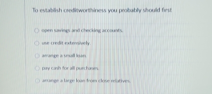 To establish creditworthiness you probably should first
open savings and checking accounts.
use credit extensively.
arrange a small loan.
pay cash for all purchases.
arrange a large loan from close relatives.