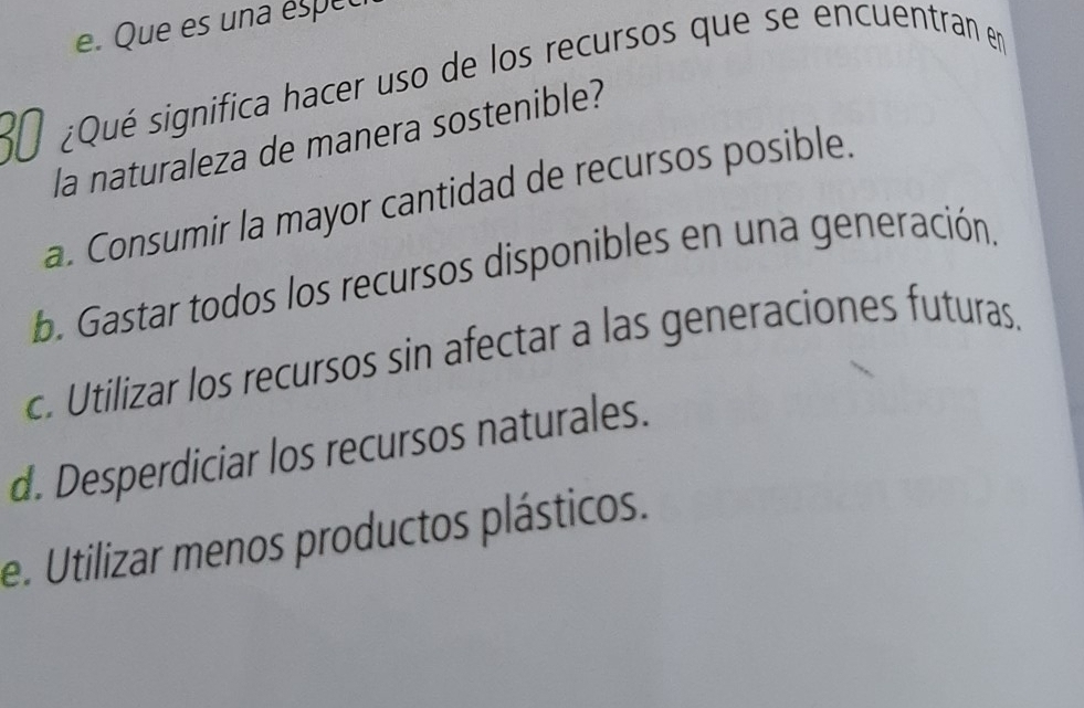 e. Que es una espec
30 ¿Qué significa hacer uso de los recursos que se encuentran en
la naturaleza de manera sostenible?
a. Consumir la mayor cantidad de recursos posible.
b. Gastar todos los recursos disponibles en una generación.
c. Utilizar los recursos sin afectar a las generaciones futuras.
d. Desperdiciar los recursos naturales.
e. Utilizar menos productos plásticos.