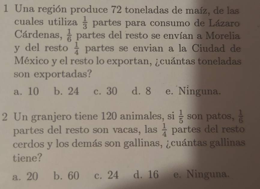 Una región produce 72 toneladas de maíz, de las
cuales utiliza  1/3  partes para consumo de Lázaro
Cárdenas,  1/6  partes del resto se envían a Morelia
y del resto  1/4  partes se envian a la Ciudad de
México y el resto lo exportan, ¿cuántas toneladas
son exportadas?
a. 10 b. 24 c. 30 d. 8 e. Ninguna.
2 Un granjero tiene 120 animales, si  1/5  son patos,  1/6 
partes del resto son vacas, las  1/4  partes del resto
cerdos y los demás son gallinas, ¿cuántas gallinas
tiene?
a. 20 b. 60 c. 24 d. 16 e. Ninguna.