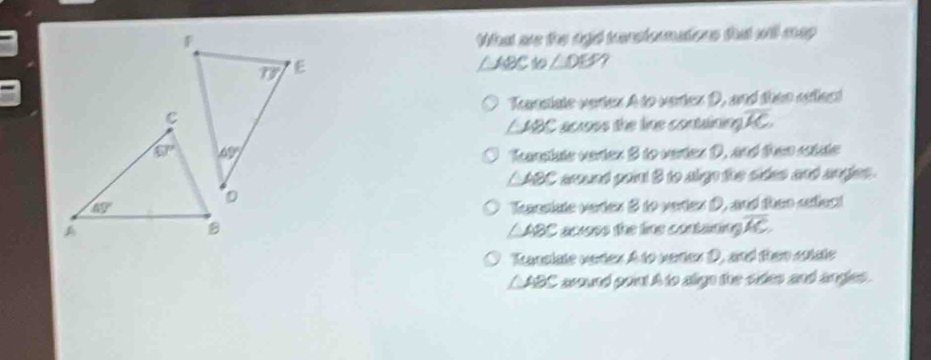 What as the agd terstomations that will map
△ ABCto∠ DEF /
Tanstate verter A to vertex D, and then oflect
∠ ABC across the line contalining. overline KC
Tnplate varter B to verten D. and then satate
∠ ABC aund port 8 to algo the sides and angjes.
Tsestute vertes 8 to verten D, and thee setlect
△ABC acrss the line contaning overline AC.
Kanslate vertex A to verex D, and them sstate
△ ABC C around poi! A to aige the sides and angles.