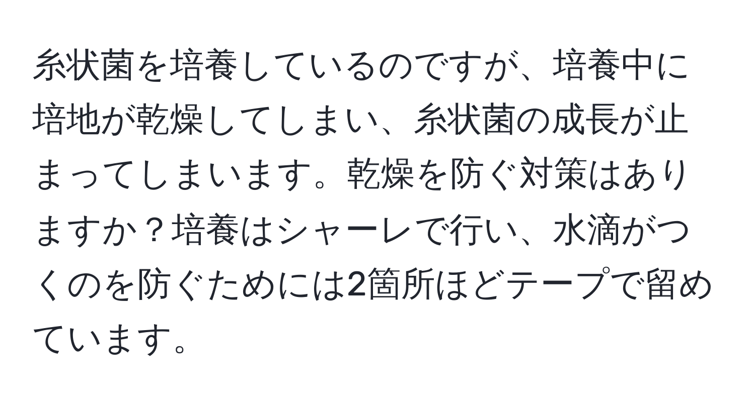 糸状菌を培養しているのですが、培養中に培地が乾燥してしまい、糸状菌の成長が止まってしまいます。乾燥を防ぐ対策はありますか？培養はシャーレで行い、水滴がつくのを防ぐためには2箇所ほどテープで留めています。