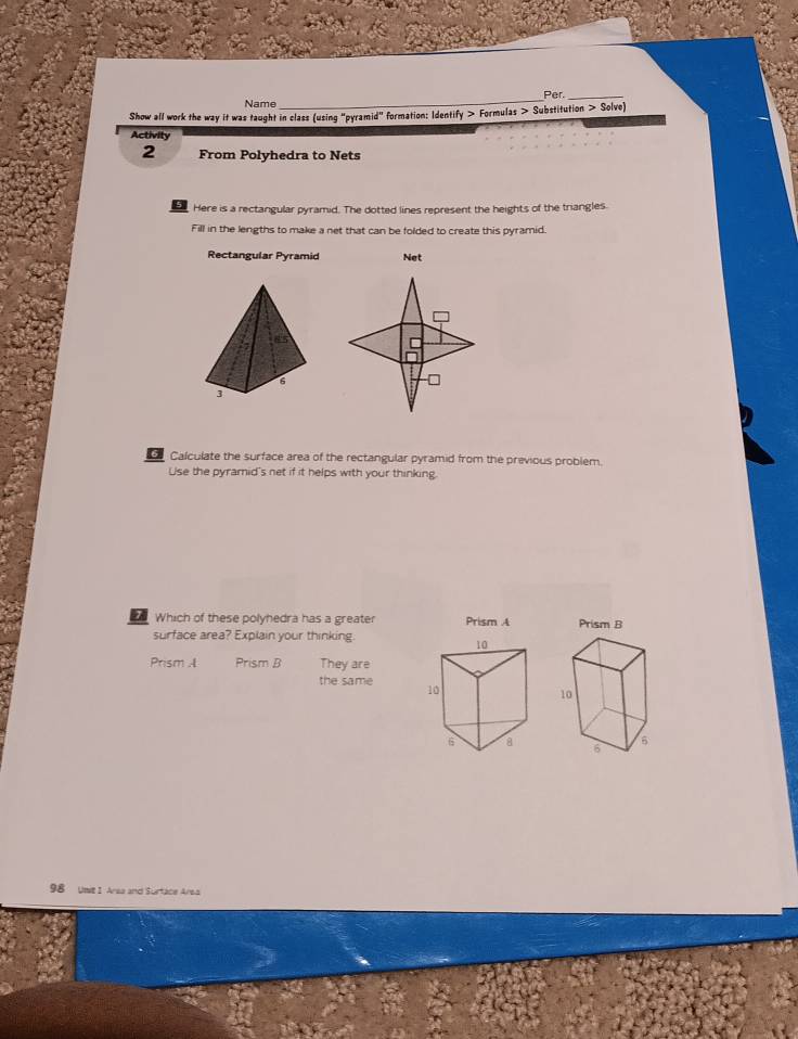 Name _Per._ 
Show all work the way it was taught in class (using "pyramid" formation: Identify > Formulas Substitution > Solve) 
Activity 
2 From Polyhedra to Nets 
E Here is a rectangular pyramid. The dotted lines represent the heights of the triangles. 
Fill in the lengths to make a net that can be folded to create this pyramid. 
Rectangular Pyramid Net 
Calculate the surface area of the rectangular pyramid from the previous problem. 
Use the pyramid's net if it helps with your thinking. 
Which of these polyhedra has a greater Prism A 
surface area? Explain your thinking 
Prism A Prism B They are 
the same 

98 Umit 1 Arsa and Surtace Area