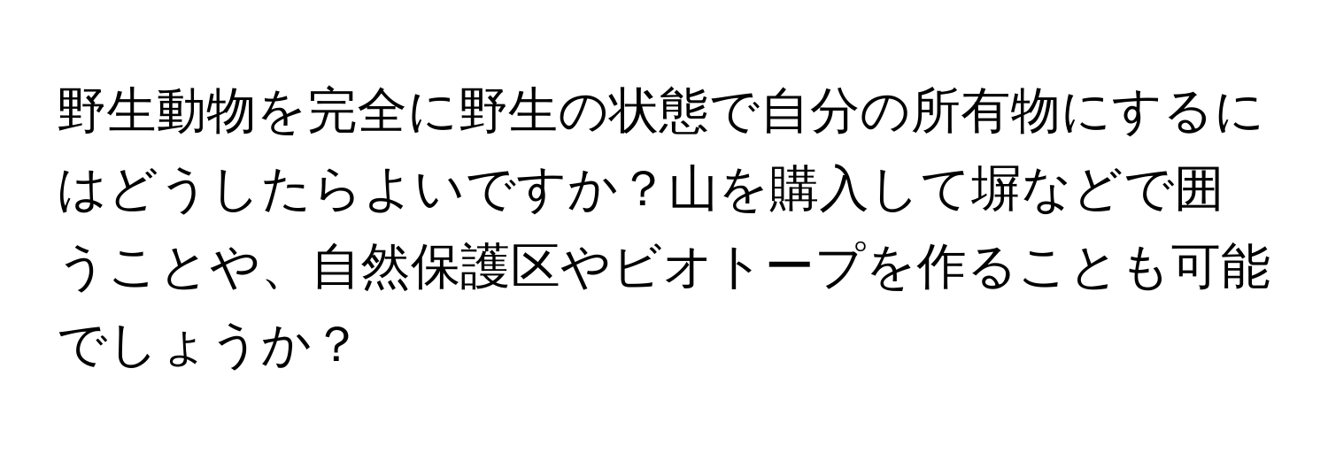 野生動物を完全に野生の状態で自分の所有物にするにはどうしたらよいですか？山を購入して塀などで囲うことや、自然保護区やビオトープを作ることも可能でしょうか？