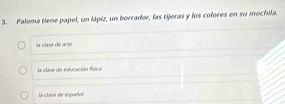 Paloma tiene papel, un lápiz, un borrador, las tijeras y los colores en su mochila.
la clase de arte
la clase de educación física
la clase de español