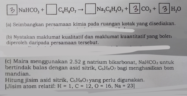 2 ]NaHCO_3+□ C_6H_8O_7 □ Na_3C_6H_5O_7+ CO_2+ H_2O
(a) Seimbangkan persamaan kimia pada ruangan kotak yang disediakan. 
(b) Nyatakan maklumat kualitatif dan maklumat kuantitatif yang bolen 
diperoleh daripada persamaan tersebut. 
(c) Maira menggunakan 2.52 g natrium bikarbonat, NaHCO_3 untuk 
bertindak balas dengan asid sitrik, C_6H_8O_7 bagi menghasilkan bom 
mandian. 
Hitung jisim asid sitrik, C_6H_8O yang perlu digunakan. 
[Jisim atom relatif: H=1,C=12, O=16, Na=23]