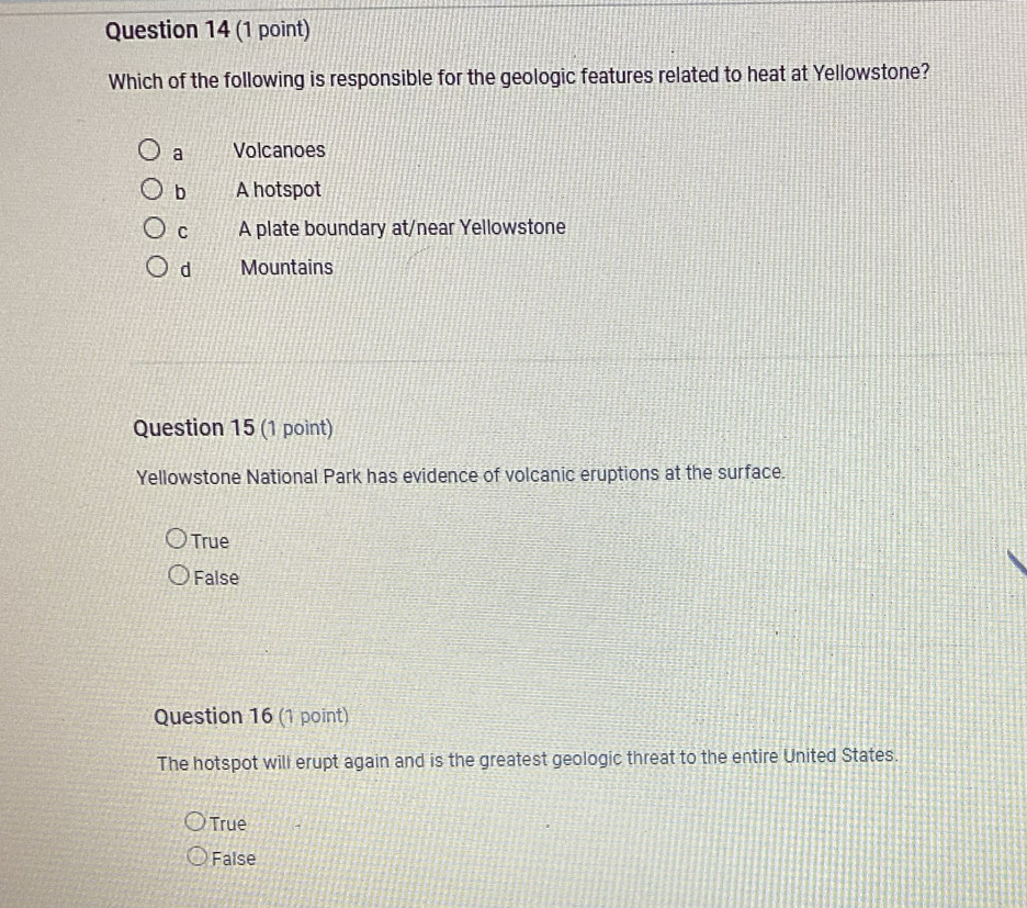 Which of the following is responsible for the geologic features related to heat at Yellowstone?
a Volcanoes
b A hotspot
C A plate boundary at/near Yellowstone
d Mountains
Question 15 (1 point)
Yellowstone National Park has evidence of volcanic eruptions at the surface.
True
False
Question 16 (1 point)
The hotspot will erupt again and is the greatest geologic threat to the entire United States.
True
False