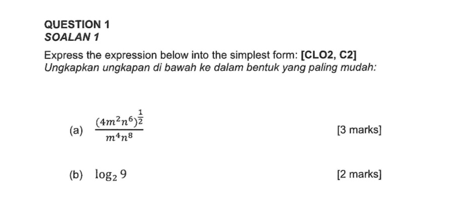 SOALAN 1 
Express the expression below into the simplest form: [CLO2, C2] 
Ungkapkan ungkapan di bawah ke dalam bentuk yang paling mudah: 
(a) frac (4m^2n^6)^ 1/2 m^4n^8 [3 marks] 
(b) log _29 [2 marks]