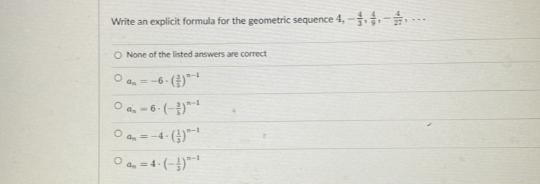 Write an explicit formula for the geometric sequence 4, 4, - 4/3 ,  4/9 , - 4/27 ,...
None of the listed answers are correct
a_n=-6· ( 3/5 )^n-1
a_n=6· (- 3/5 )^n-1
a_n=-4· ( 1/3 )^n-1
a_n=4· (- 1/3 )^n-1