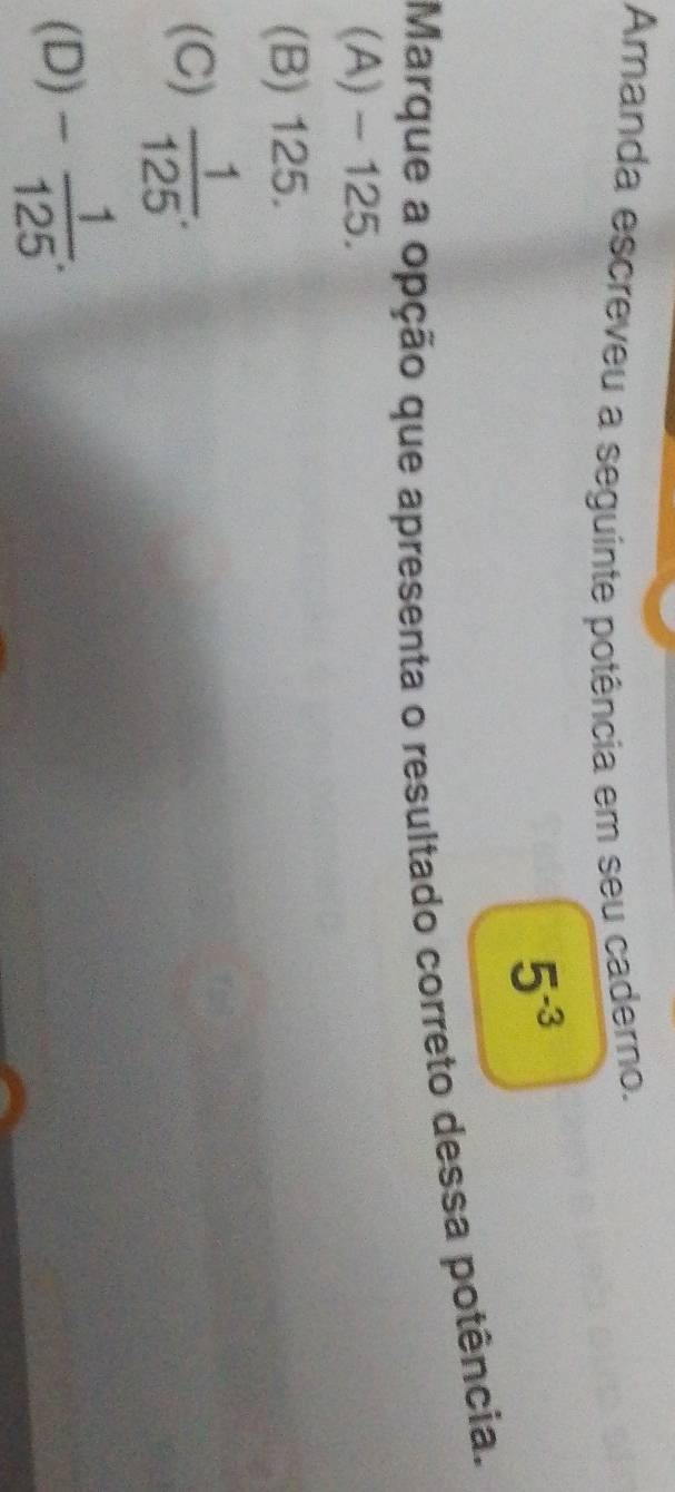 Amanda escreveu a seguinte potência em seu caderno.
5^(-3)
Marque a opção que apresenta o resultado correto dessa potência.
(A) - 125.
(B) 125.
(C)  1/125 .
(D) - 1/125 .