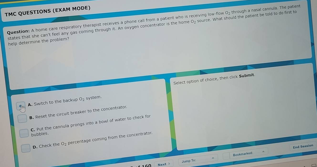 O_2 through a nasal cannula. The patient
TMC QUESTIONS (EXAM MODE)
Question: A home care respiratory therapist receives a phone call from a patient who is receiving low-flow O_2 source. What should the patient be told to do first to
states that she can't feel any gas coming through it. An oxygen concentrator is the home
help determine the problem?
Select option of choice, then click Submit.
A. Switch to the backup O_2 system.
B. Reset the circuit breaker to the concentrator.
C. Put the cannula prongs into a bowl of water to check for
bubbles.
D. Check the O_2 percentage coming from the concentrator.
Bookmarked: End Session
Jump To:
Next >