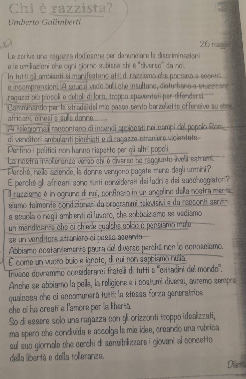 Chi è razzista?
Umberto Galimberti
26 magge
Le scrive una ragazza dodicenne per denunciare le discriminazioni
e le umiliazioni che ogni giorno subisce chi è “diverso” da noi.
In tutti gli ambienti si manifestano atti di razzismo che portano a scontri 
e incomprensioni. A scuola vedo bulli che insultano, disturbano e stuzzica o
ragazzi più piccoli e deboli di loro, troppo spaventati per difendersi.
Camminando per le strade del mio paese sento barzellette offensive su c 
africani, cinesi e sulle donne.
Ai telegiornali raccontano di incendi appiccati nei campi del popolo Ror
di venditori ambulanti picchiati e di ragazze straniere violentate.
Perfino i politici non hanno rispetto per gli altri popoli.
La nostra intolleranza verso chi è diverso ha raggiunto livelli estremi.
Perché, nelle aziende, le donne vengono pagate meno degli uomini?
E perché gli africani sono tutti considerati dei ladri e dei saccheggiator ?
Il razzismo è in ognuno di noi, confinato in un angolino della nostra merte
siamo talmente condizionati da programmi televisivi e da racconti sentit
a scuola o negli ambienti di lavoro, che sobbalziamo se vediamo
un mendicante che ci chiede qualche soldo o pensiamo male
se un venditore straniero ci passa accanto.
Abbiamo costantemente paura del diverso perché non lo conosciamo.
É come un vuoto buio e ignoto, di cui non sappiamo nulla.
Invece dovremmo considerarci fratelli di tutti e “cittadini del mondo”.
Anche se abbiamo la pelle, la religione e i costumi diversi, avremo sempre
qualcosa che ci accomunerà tutti: la stessa forza generatrice
che ci ha creati e l'amore per la libertà.
So di essere solo una ragazza con gli orizzonti troppo idealizzati,
ma spero che condivida e accolga le mie idee, creando una rubrica
sul suo giornale che cerchi di sensibilizzare i giovani al concetto
della libertà e della tolleranza.
Dilet