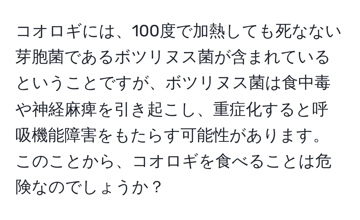 コオロギには、100度で加熱しても死なない芽胞菌であるボツリヌス菌が含まれているということですが、ボツリヌス菌は食中毒や神経麻痺を引き起こし、重症化すると呼吸機能障害をもたらす可能性があります。このことから、コオロギを食べることは危険なのでしょうか？