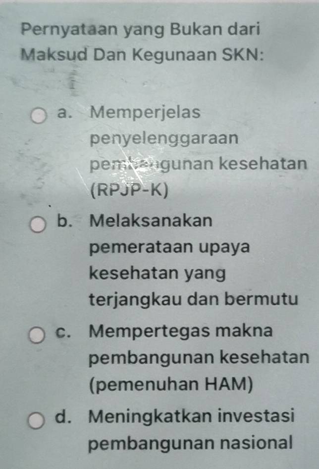 Pernyataan yang Bukan dari
Maksud Dan Kegunaan SKN:
a. Memperjelas
penyelenggaraan
pembangunan kesehatan
(RPJP-K)
b. Melaksanakan
pemerataan upaya
kesehatan yang
terjangkau dan bermutu
c. Mempertegas makna
pembangunan kesehatan
(pemenuhan HAM)
d. Meningkatkan investasi
pembangunan nasional