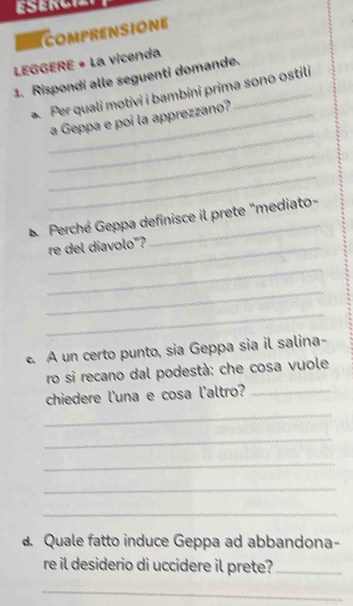 ESERCIS 
comPRENSIONE 
LEGGERE • La vicenda 
1. Rispondi alle seguenti domande. 
. Per quali motivi i bambini prima sono ostili 
_ 
_a Geppa e poi la apprezzano? 
_ 
_ 
*Perché Geppa definisce il prete "mediato- 
_re del diavolo"? 
_ 
_ 
_ 
c. A un certo punto, sia Geppa sia il salina- 
ro si recano dal podestà: che cosa vuole 
chiedere l'una e cosa l'altro?_ 
_ 
_ 
_ 
_ 
_ 
d. Quale fatto induce Geppa ad abbandona- 
re il desiderio di uccidere il prete?_ 
_