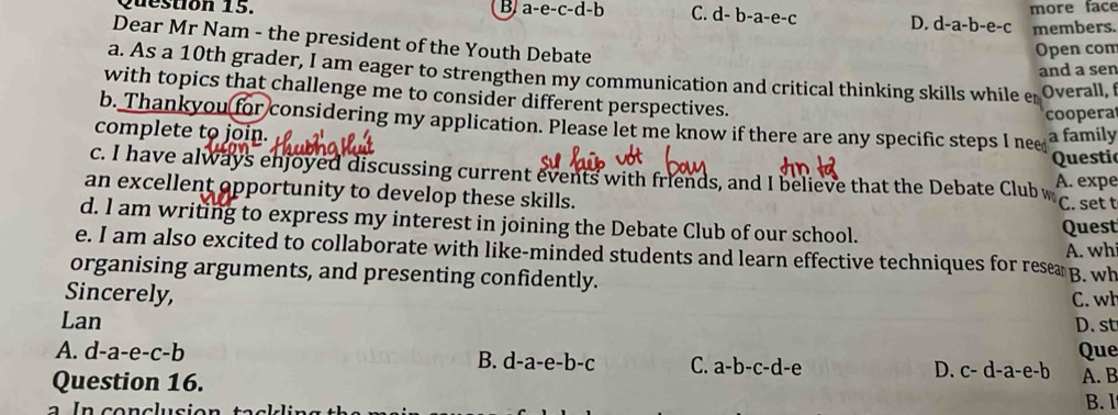 B a-e-c-d-b C. d-b-a-e-c D. d-a-b-e-c more face
members.
Dear Mr Nam - the president of the Youth Debate
Open com
and a sen
a. As a 10th grader, I am eager to strengthen my communication and critical thinking skills while er Overall, 
with topics that challenge me to consider different perspectives.
coopera
b. Thankyou for considering my application. Please let me know if there are any specific steps I nee
complete to join.
a family
Questi
c. I have always enjoyed discussing current events with friends, and I believe that the Debate Clubw A. expe
an excellent opportunity to develop these skills.
C. set t
d. I am writing to express my interest in joining the Debate Club of our school.
Quest
A. wh
e. I am also excited to collaborate with like-minded students and learn effective techniques for resea
organising arguments, and presenting confidently. B. wh
Sincerely,
Lan C. wh
D. st
A. d-a-e-c-b Que
B. d-a-e-b-c C. a-b-c-d-e
Question 16.
D. c-d-a-e-b A. B
B. l