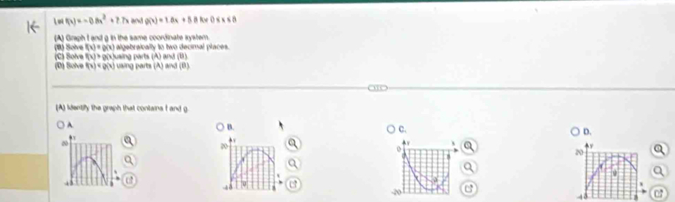 ln (x)=-0.8x^2+7.7x and g(x)=1.6x+5.8 0
(A) Graph I and g in the same coordinate syster.
(B) Solve f(x)=g(x) algebraically to two decimal places.
(C) Solve f(x)>g(x) Cusing parts (A) and (B
(D) Solve f(x) i using parts (A) and (B).
(A) identify the graph that contains I and g.
A. B. C. D.
20
20
+v
o
20
0
C
48 07