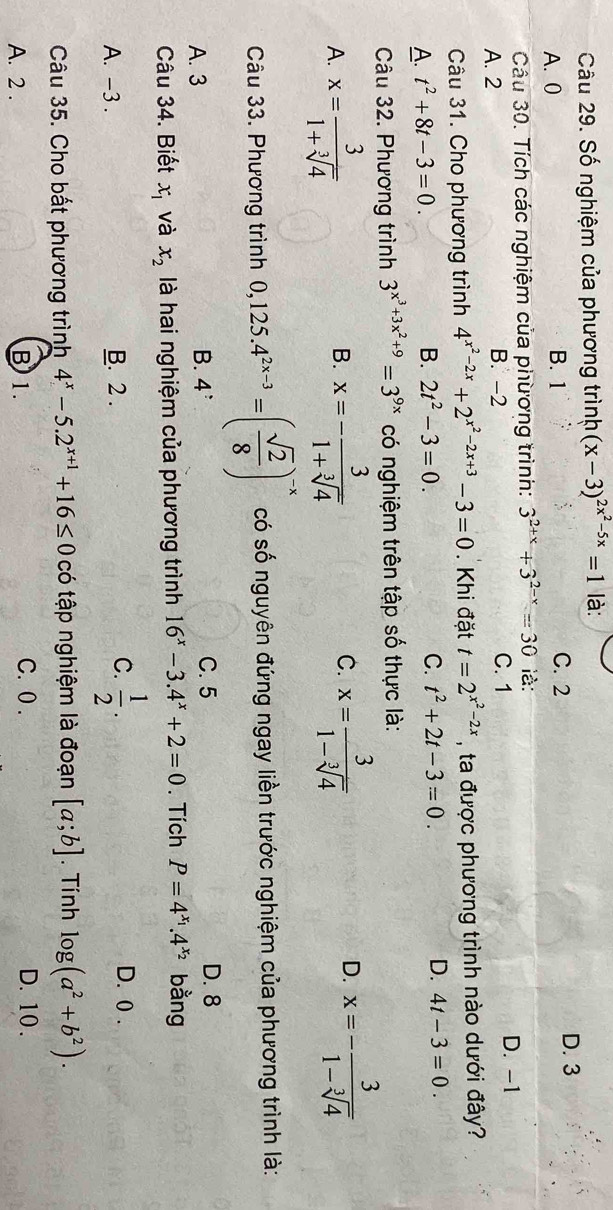 Số nghiệm của phương trình (x-3)^2x^2-5x=1 là:
A. 0 B. 1 C. 2 D. 3
Câu 30. Tích các nghiệm của phừơng trình: 3^(2+x)+3^(2-x)=30 là:
A. 2 B. -2 C. 1 D. -1
Câu 31. Cho phương trình 4^(x^2)-2x+2^(x^2)-2x+3-3=0. Khi đặt t=2^(x^2)-2x , ta được phương trình nào dưới đây?
A. t^2+8t-3=0. B. 2t^2-3=0.
C. t^2+2t-3=0. D. 4t-3=0.
Câu 32. Phương trình 3^(x^3)+3x^2+9=3^(9x) có nghiệm trên tập số thực là:
C.
A. x= 3/1+sqrt[3](4)  x=- 3/1+sqrt[3](4)  x= 3/1-sqrt[3](4) 
B.
D. x=- 3/1-sqrt[3](4) 
Câu 33. Phương trình 0,125.4^(2x-3)=( sqrt(2)/8 )^-x có số nguyên đứng ngay liền trước nghiệm của phương trình là:
A. 3 B. 4^: C. 5 D. 8
Câu 34. Biết x_1 và x_2 là hai nghiệm của phương trình 16^x-3.4^x+2=0. Tích P=4^(x_1).4^(x_2) bằng
C. D. 0 .
A. -3 . B. 2 .  1/2 .
Câu 35. Cho bất phương trình 4^x-5.2^(x+1)+16≤ 0 có tập nghiệm là đoạn [a;b]. Tính log (a^2+b^2).
A. 2 . B 1.
C. 0 . D. 10 .