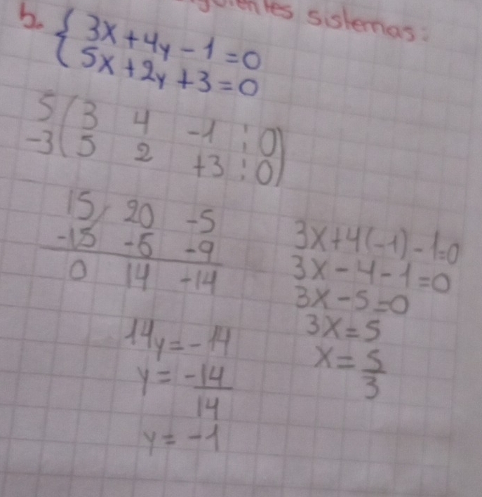 beginarrayl 3x+4y-1=0 5x+2y+3=0endarray. evenles sistemas:
beginarrayr 5 -3endarray beginpmatrix 3&4&-1&1&0 5&2&+3&0endpmatrix
3x+4(-1)-1=0
beginarrayr 15-20-5 -15-5-9 hline 014-14endarray 3x-4-1=0
3x-5=0
14y=-14 3x=5
y= (-14)/14  x= 5/3 
y=-1