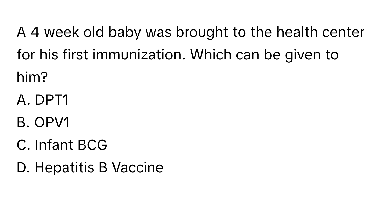 A 4 week old baby was brought to the health center for his first immunization. Which can be given to him?

A. DPT1
B. OPV1
C. Infant BCG
D. Hepatitis B Vaccine