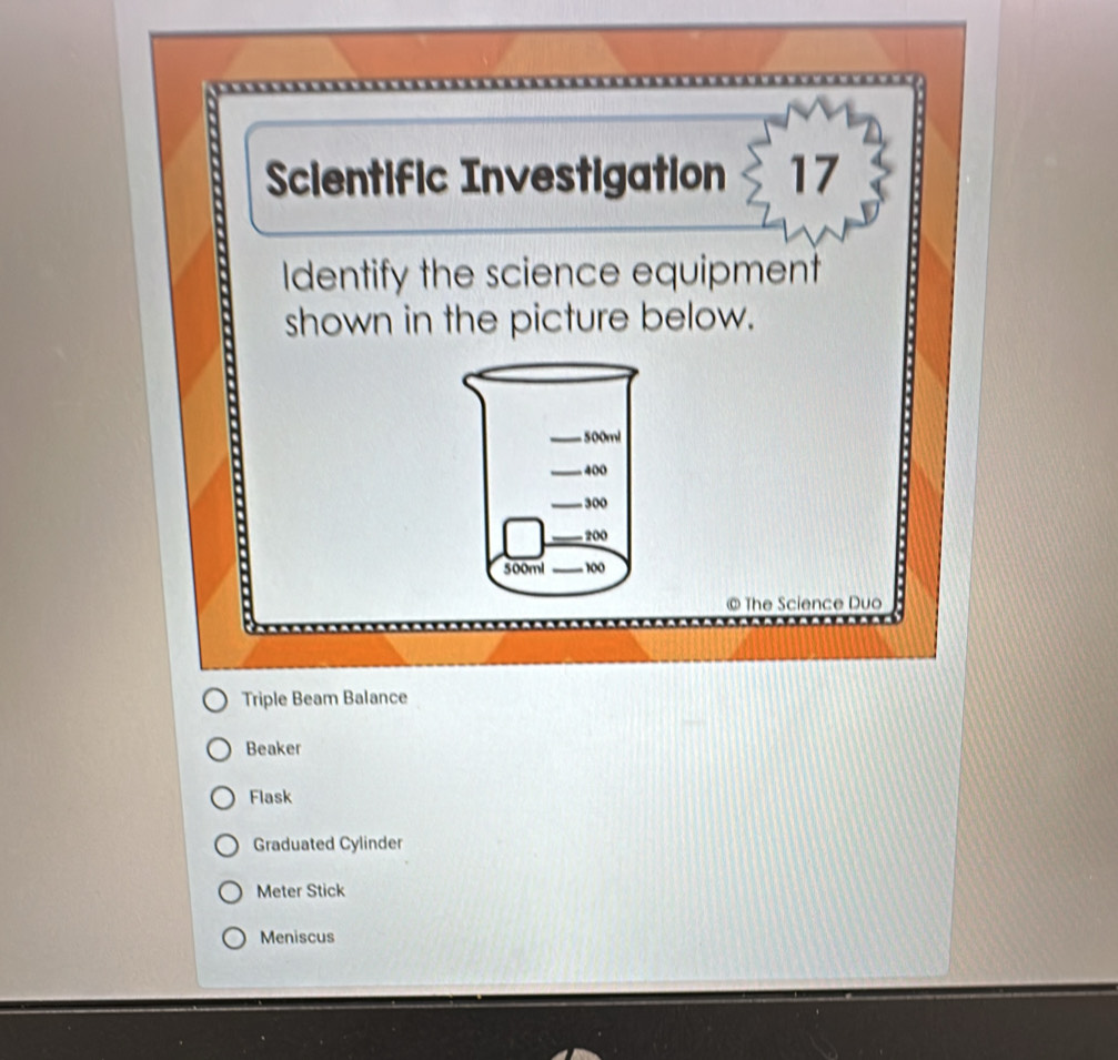 Scientific Investigation 17
Identify the science equipment
shown in the picture below.
© The Science Duo
Triple Beam Balance
Beaker
Flask
Graduated Cylinder
Meter Stick
Meniscus