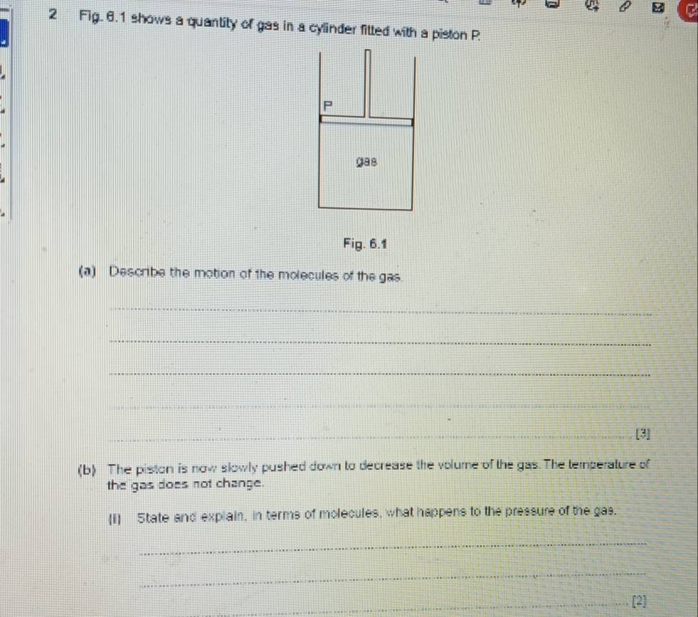 Fig. 6.1 shows a quantity of gas in a cylinder fitted with a piston P
P 
ga8 
Fig. 6.1 
(a) Describe the motion of the molecules of the gas. 
_ 
_ 
_ 
_ 
_ 
_[3] 
(b) The piston is now slowly pushed down to decrease the volume of the gas. The temperature of 
the gas does not change. 
(i) State and explain, in terms of molecules, what happens to the pressure of the gas. 
_ 
_ 
_[2]