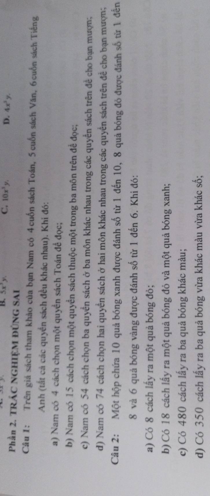 B. 5x^3y. C. 10x^3y. D. 4x^3y. 
Phần 2. TRÁC NGHIỆM ĐÚNG SAI
Câu 1: Trên giá sách tham khảo của bạn Nam có 4cuốn sách Toán, 5 cuốn sách Văn, 6cuốn sách Tiếng
Anh (tất cả các quyển sách đều khác nhau). Khi đó:
a) Nam có 4 cách chọn một quyền sách Toán để đọc;
b) Nam có 15 cách chọn một quyển sách thuộc một trong ba môn trên để đọc;
c) Nam có 54 cách chọn ba quyền sách ở ba môn khác nhau trong các quyển sách trên đề cho bạn mượn;
d) Nam có 74 cách chọn hai quyền sách ở hai môn khác nhau trong các quyền sách trên đề cho bạn mượn;
Câu 2: Một hộp chứa 10 quả bóng xanh được đánh số từ 1 đến 10, 8 quả bóng đỏ được đánh số từ 1 đến
8 và 6 quả bóng vàng được đánh số từ 1 đến 6. Khi đó:
a) Có 8 cách lấy ra một quả bóng đỏ;
b) Có 18 cách lấy ra một quả bóng đỏ và một quả bóng xanh;
c) Có 480 cách lấy ra ba quả bóng khác màu;
d) Có 350 cách lấy ra ba quả bóng vừa khác màu vừa khác số;