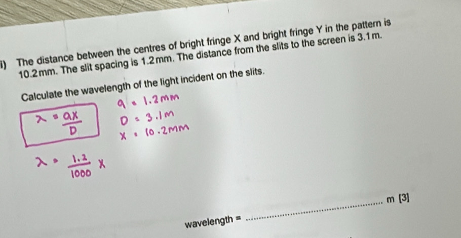 ) The distance between the centres of bright fringe X and bright fringe Y in the pattern is
10.2mm. The slit spacing is 1.2mm. The distance from the slits to the screen is 3.1m. 
Calculate the wavelength of the light incident on the slits. 
_ m [3] 
wavelength =