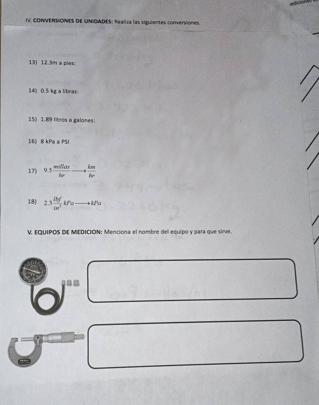 ediciones 
IV. CONVERSIONES DE UNIDADES: Realiza las siguientes conversiones. 
13) 12.3m a pies: 
14) 0.5 kg a libras: 
15) 1.89 litros a galones: 
16) 8 kPa a PSI
17) 9.5 millas/hr to  km/hr 
18) 2.3 lbf/in^2 kPato kPa
V. EQUIPOS DE MEDICION: Menciona el nombre del equipo y para que sirve.