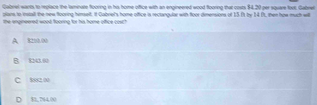 Gabriel wants to replace the laminate flooring in his home office with an engineered wood flooring that costs $4,20 per square foot. Gabriel
plans to install the new flooring himself. If Gabriel's home office is rectangular with floor dimensions of 15 ft by 14 ft, then how much will
the engineered wood flooring for his home office cost?
A $210.00
B $243.60
C 8882.00
D $1,764.00