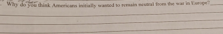 Why do you think Americans initially wanted to remain neutral from the war in Europe?_ 
_ 
_ 
_