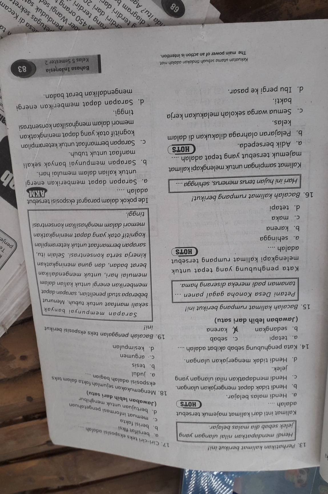 Perhatikan kalimat berikut ini!
17. Ciri-ciri teks eksposisi adalah ....
Hendi mendapatkan nilai ulangan yang a. bersifat fiksi
jelek sebab dia malas belajar.
b. berisi fakta
c. memuat informasi pengetahuan
Kalimat inti dari kalimat majemuk tersebut d. bertujuan untuk menghibur
adalah ... HOTS (Jawaban lebih dari satu)
a. Hendi malas belajar.
b. Hendi tidak dapat mengerjakan ulangan.
18. Mengemukakan sejumlah fakta dalam teks
eksposisi adalah bagian ....
c. Hendi mendapatkan nilai ulangan yang
a. judul
jelek.
b. tesis
d. Hendi tidak mengerjakan ulangan.
c. argumen
14. Kata penghubung sebab akibat adalah .... d. kesimpulan
a. tetapi c. sebab
19. Bacalah penggalan teks eksposisi berikut
b. sedangkan A. karena ini!
(Jawaban lebih dari satu)
Sarapan mempunyai banyak
15. Bacalah kalimat rumpang berikut ini!
sekali manfaat untuk tubuh. Menurut
Petani Desa Konoha gagal panen ... beberapa studi penelitian, sarapan dapat
tanaman padi mereka diserang hama. memberikan energi untuk kalian dalam 
memulai hari, untuk mengendalikan
Kata penghubung yang tepat untuk
melengkapi kalimat rumpang tersebut 
berat badan, dan guna meningkatkan
adalah .... HOTS
kinerja serta konsentrasi. Selain itu,
sarapan bermanfaat untuk keterampilan penje
a. sehingga
kognitif otak yang dapat meningkatkan
b. karena
memori dalam menghasilkan konsentrasi
c. maka
tinggi.
d. tetapi
16. Bacalah kalimat rumpang berikut! Ide pokok dalam paragraf eksposisi tersebut
adalah ....
Hari ini hujan terus menerus, sehingga .... a. Sarapan dapat memberikan energi
Kalimat sampingan untuk melengkapi kalimat
untuk kalian dalam memulai hari.
majemuk tersebut yang tepat adalah .... b. Sarapan mempunyai banyak sekali
manfaat untuk tubuh.
a. Adik bersepeda. HOTS
b. Pelajaran olahraga dilakukan di dalam c. Sarapan bermanfaat untuk keterampilan
kognitif otak yang dapat meningkatkan
kelas.
memori dalam menghasilkan konsentrasi
c. Semua warga sekolah melakukan kerja
tinggi.
bakti.
d. Sarapan dapat memberikan energi
d. Ibu pergi ke pasar.
mengendalikan berat badan.
Kekuatan utama sebuah tindakan adalah niat. Bahasa Indonesia 83
The main power of an action is intention. Kelas 5 Semester 2
n to
esa di Keca
etugas sekre
450 orang
ang terdir
er Wangi se
rdiri dari 2
enduduk sa
d t ?  
diagram b
terdiri dar
68