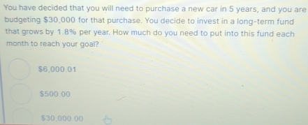 You have decided that you will need to purchase a new car in 5 years, and you are
budgeting $30,000 for that purchase. You decide to invest in a long-term fund
that grows by 1.8% per year. How much do you need to put into this fund each
month to reach your goal?
$6,000.01
$500.00
$30,000.00