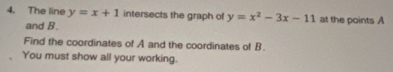 The line y=x+1 intersects the graph of y=x^2-3x-11 at the points A
and B.
Find the coordinates of A and the coordinates of B.
You must show all your working.