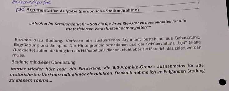 7 *Argumentative Aufgabe (persönliche Stellungnahme) 
„Alkohol im Straßenverkehr - Soll die 0,0 -Promille-Grenze ausnahmslos für alle 
motorisierten Verkehrsteilnehmer gelten?“ 
Beziehe dazu Stellung. Verfasse ein ausführliches Argument bestehend aus Behauptung, 
Begründung und Beispiel. Die Hintergrundinformationen aus der Schülerzeitung „Igel'' (siehe 
Rückseite) sollen dir lediglich als Hilfestellung dienen, nicht aber als Material, das zitiert werden 
muss. 
Beginne mit dieser Überleitung: 
Immer wieder hört man die Forderung, die 0, 0 -Promille-Grenze ausnahmslos für alle 
motorisierten Verkehrsteilnehmer einzuführen. Deshalb nehme ich im Folgenden Stellung 
zu diesem Thema...